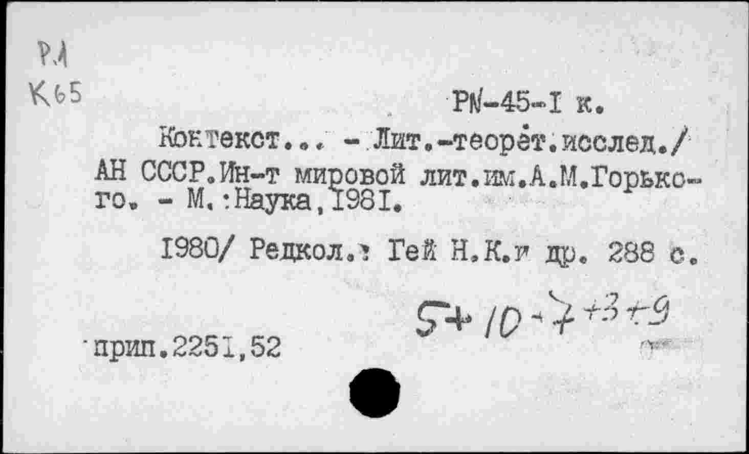 ﻿.	Р^-45-1 к.
Контекст... - Лит.-теорёт.исслед./ АН СССР.Ин-т мировой лит.им.А.М.Горького. - М.: Наука, 1981.
1980/ Редкол.1 Гей Н.К.Г др. 288 с.
7+10
■прип.2251,52